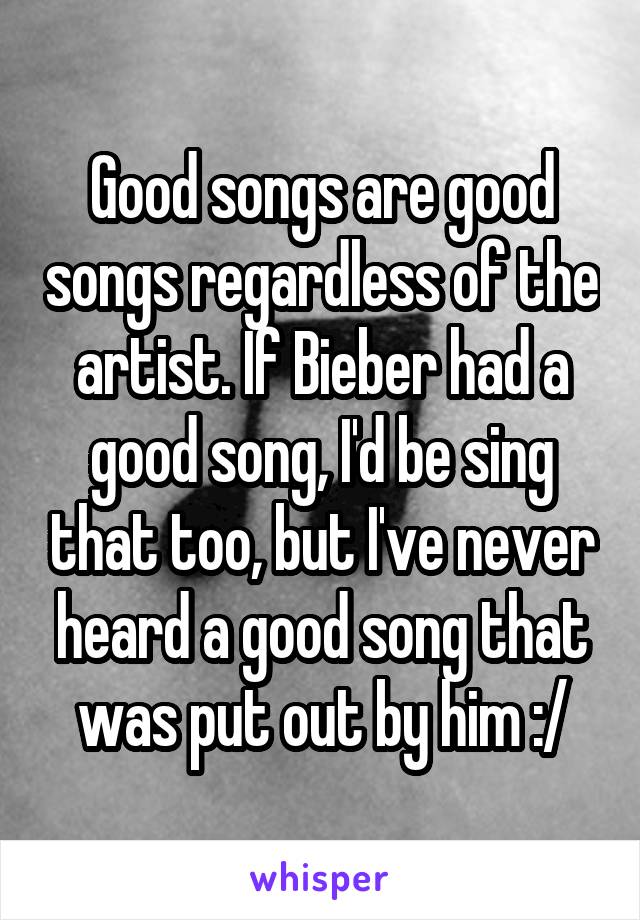 Good songs are good songs regardless of the artist. If Bieber had a good song, I'd be sing that too, but I've never heard a good song that was put out by him :/