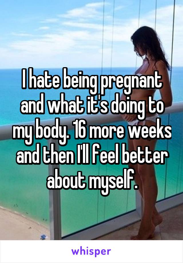 I hate being pregnant and what it's doing to my body. 16 more weeks and then I'll feel better about myself.