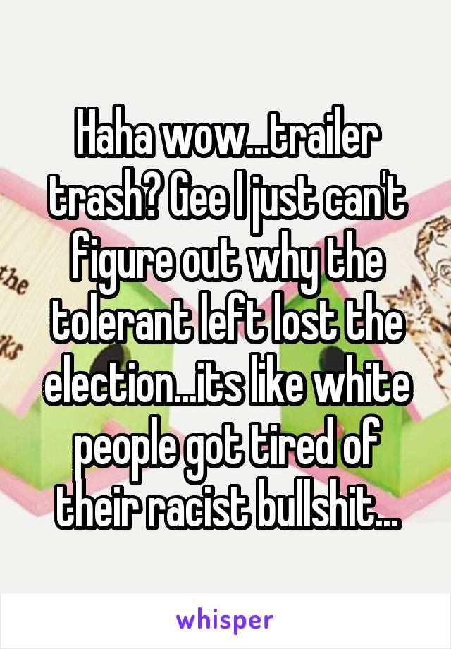 Haha wow...trailer trash? Gee I just can't figure out why the tolerant left lost the election...its like white people got tired of their racist bullshit...