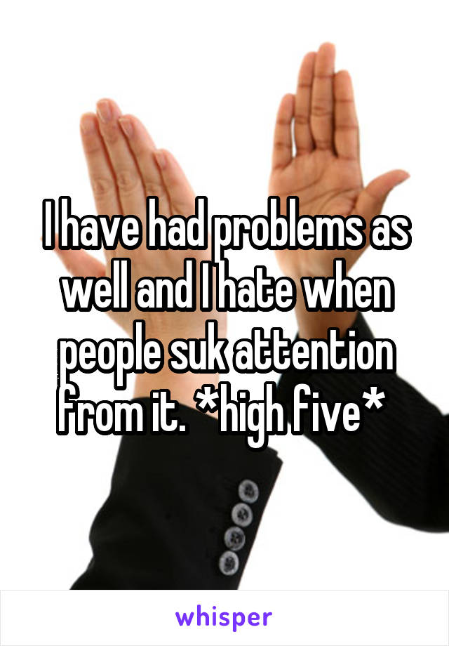 I have had problems as well and I hate when people suk attention from it. *high five* 