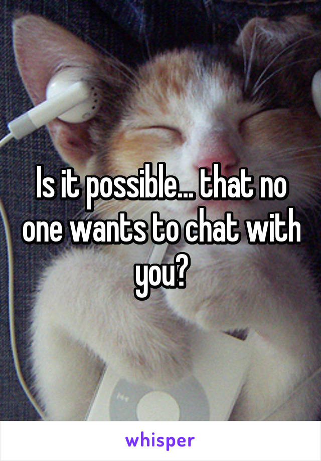 Is it possible... that no one wants to chat with you?