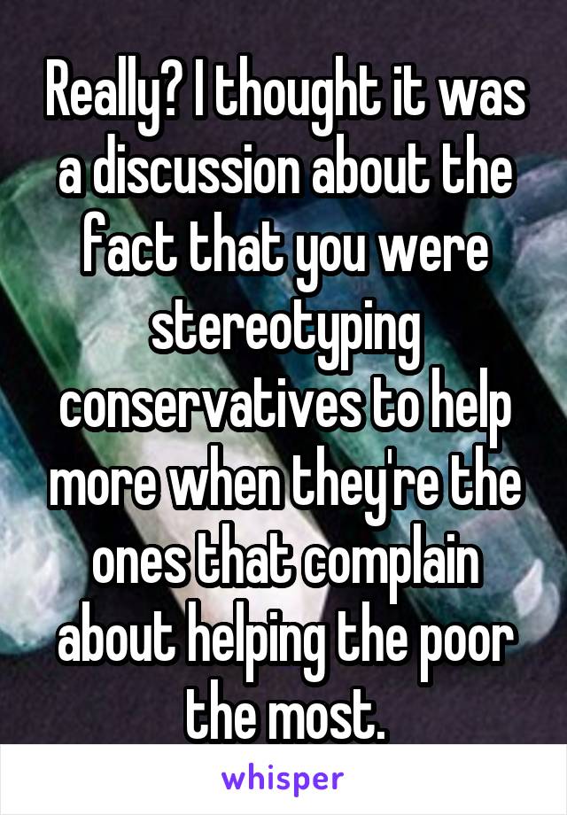 Really? I thought it was a discussion about the fact that you were stereotyping conservatives to help more when they're the ones that complain about helping the poor the most.