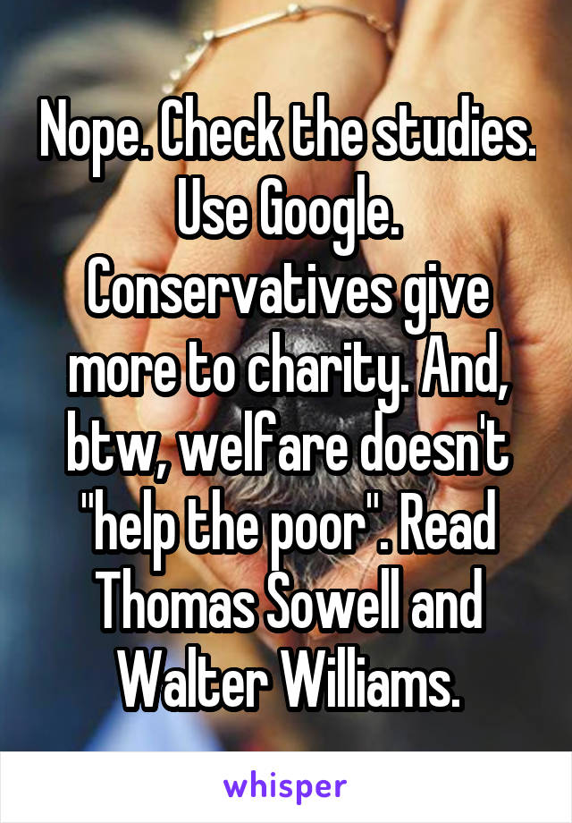 Nope. Check the studies. Use Google. Conservatives give more to charity. And, btw, welfare doesn't "help the poor". Read Thomas Sowell and Walter Williams.