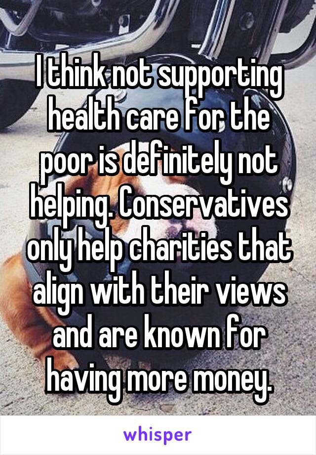 I think not supporting health care for the poor is definitely not helping. Conservatives only help charities that align with their views and are known for having more money.