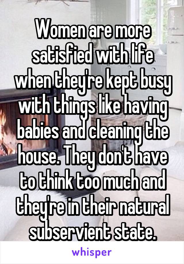 Women are more satisfied with life when they're kept busy with things like having babies and cleaning the house. They don't have to think too much and they're in their natural subservient state.