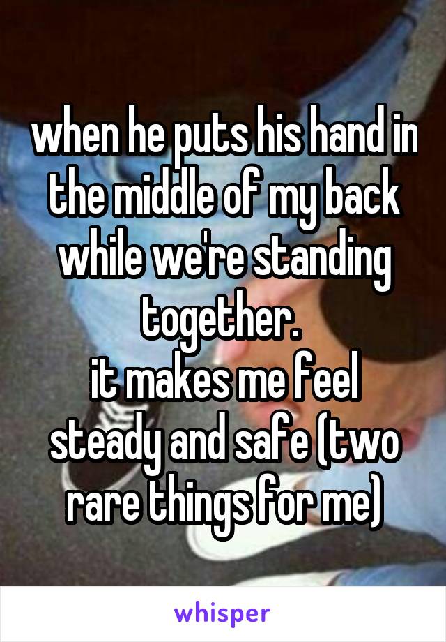 when he puts his hand in the middle of my back while we're standing together. 
it makes me feel steady and safe (two rare things for me)