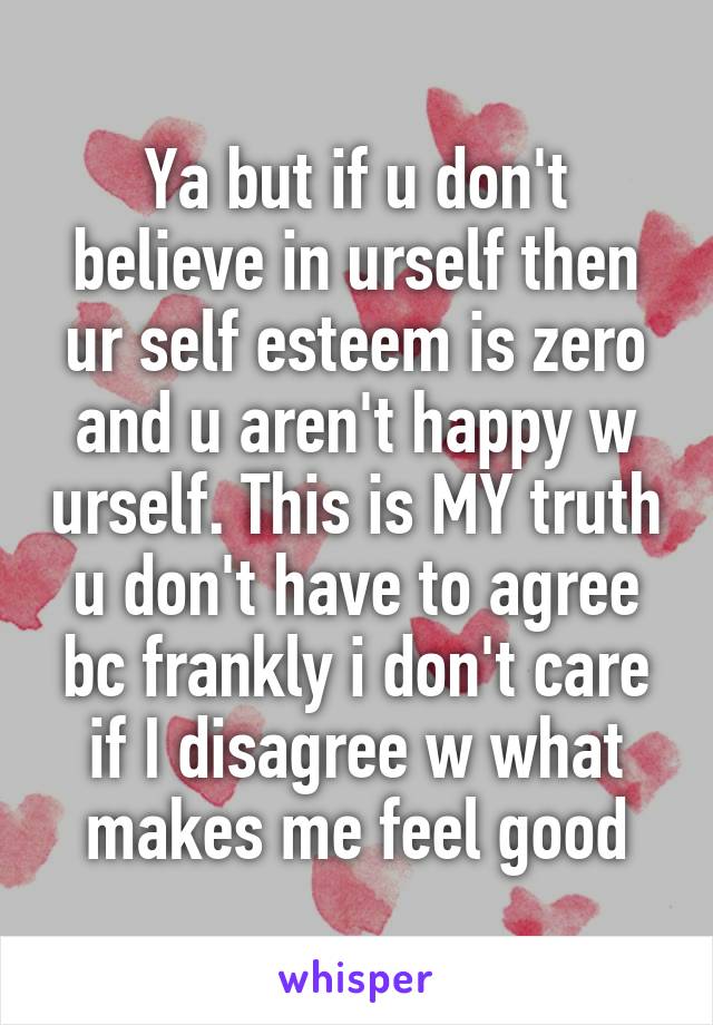 Ya but if u don't believe in urself then ur self esteem is zero and u aren't happy w urself. This is MY truth u don't have to agree bc frankly i don't care if I disagree w what makes me feel good