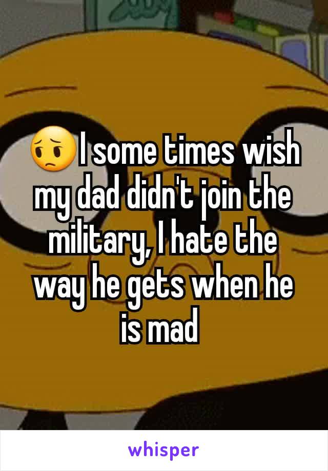 😔I some times wish my dad didn't join the military, I hate the way he gets when he is mad 
