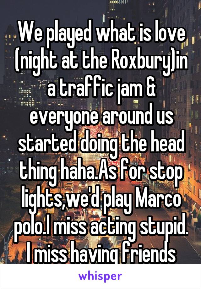 We played what is love (night at the Roxbury)in a traffic jam & everyone around us started doing the head thing haha.As for stop lights,we'd play Marco polo.I miss acting stupid. I miss having friends