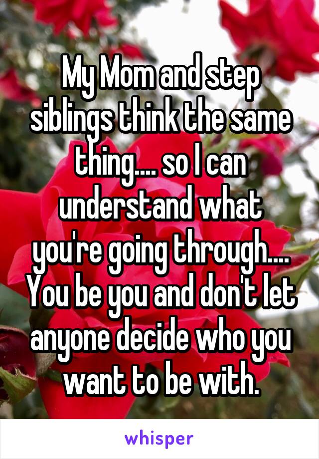 My Mom and step siblings think the same thing.... so I can understand what you're going through.... You be you and don't let anyone decide who you want to be with.