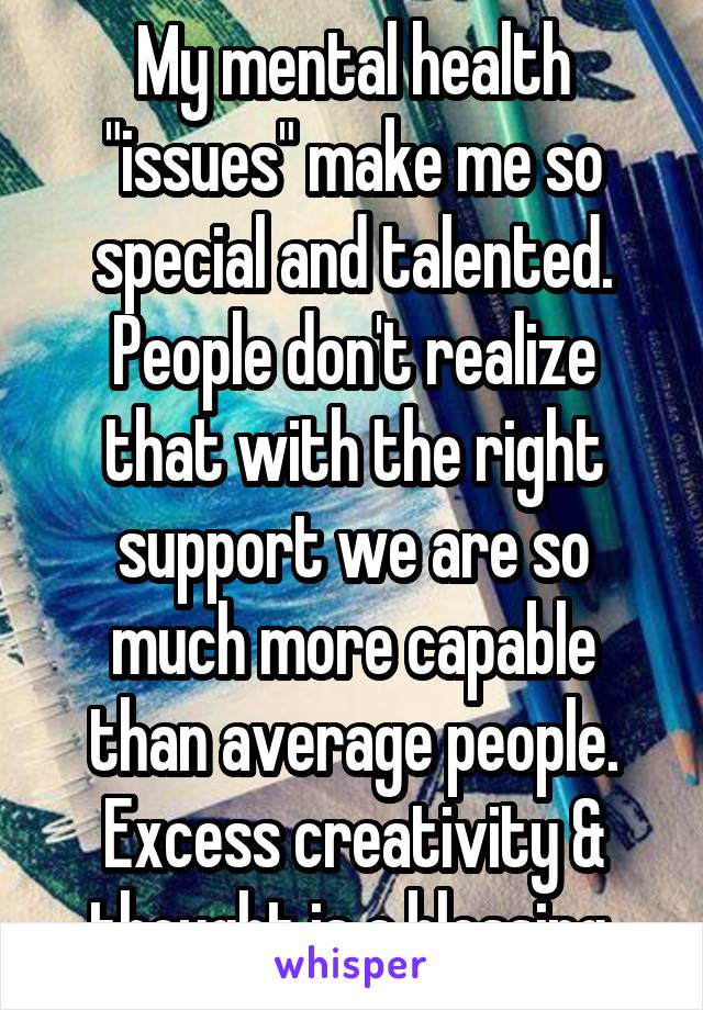 My mental health "issues" make me so special and talented. People don't realize that with the right support we are so much more capable than average people. Excess creativity & thought is a blessing.