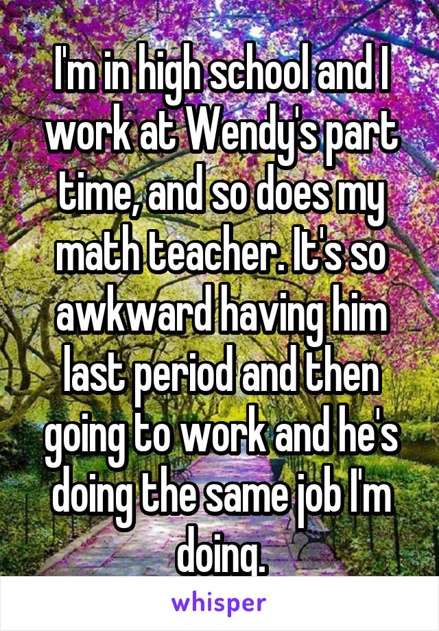 I'm in high school and I work at Wendy's part time, and so does my math teacher. It's so awkward having him last period and then going to work and he's doing the same job I'm doing.