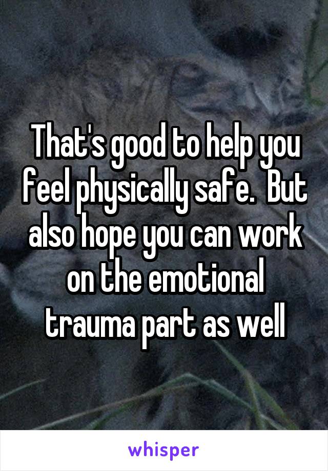 That's good to help you feel physically safe.  But also hope you can work on the emotional trauma part as well