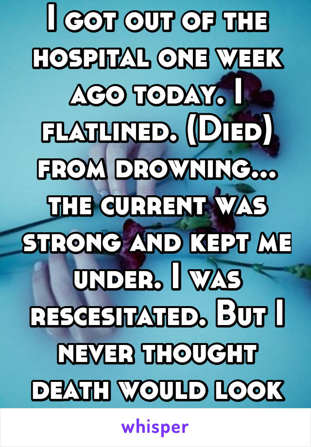 I got out of the hospital one week ago today. I flatlined. (Died) from drowning... the current was strong and kept me under. I was rescesitated. But I never thought death would look so beautiful.