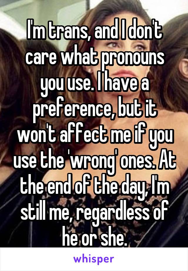 I'm trans, and I don't care what pronouns you use. I have a preference, but it won't affect me if you use the 'wrong' ones. At the end of the day, I'm still me, regardless of he or she.