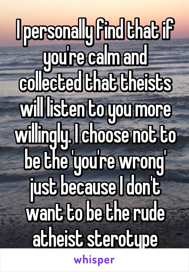 I personally find that if you're calm and collected that theists will listen to you more willingly. I choose not to be the 'you're wrong' just because I don't want to be the rude atheist sterotype