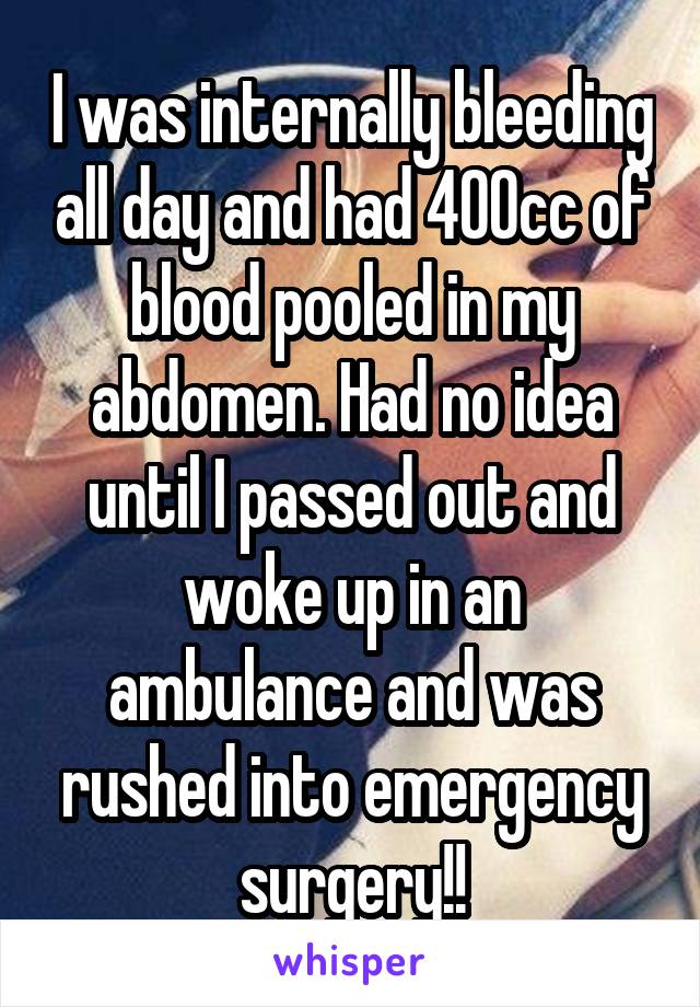 I was internally bleeding all day and had 400cc of blood pooled in my abdomen. Had no idea until I passed out and woke up in an ambulance and was rushed into emergency surgery!!