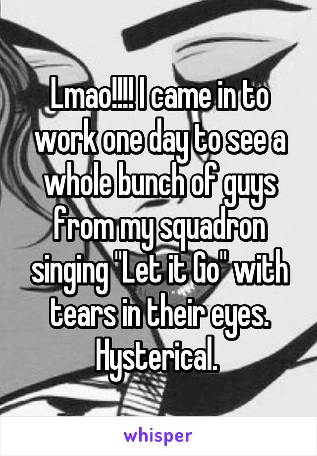 Lmao!!!! I came in to work one day to see a whole bunch of guys from my squadron singing "Let it Go" with tears in their eyes. Hysterical. 