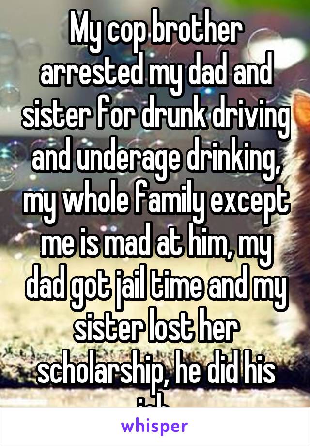 My cop brother arrested my dad and sister for drunk driving and underage drinking, my whole family except me is mad at him, my dad got jail time and my sister lost her scholarship, he did his job.