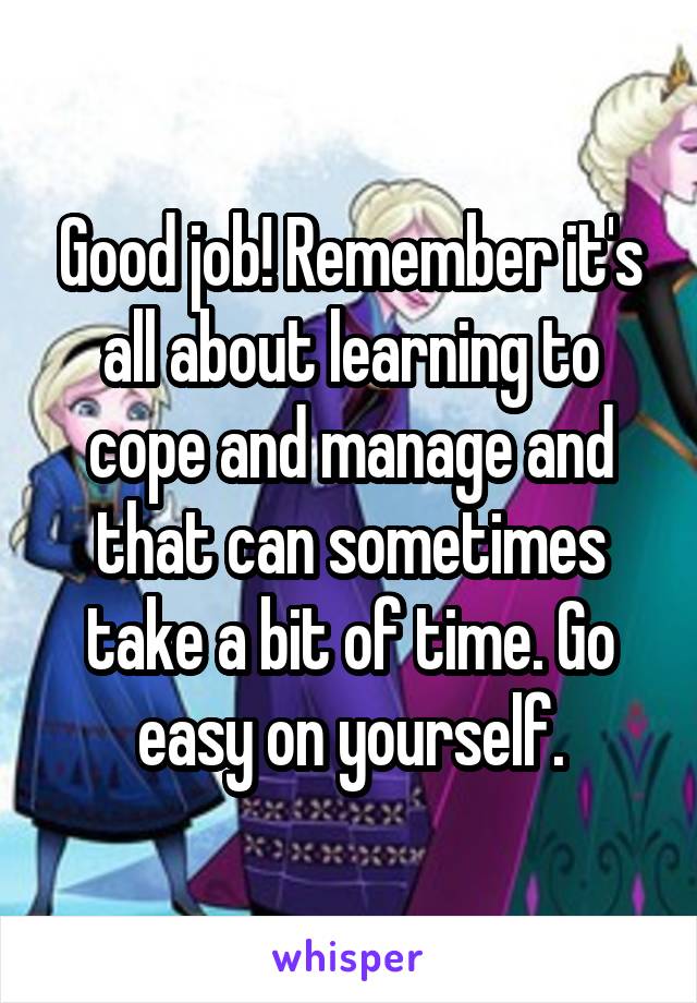 Good job! Remember it's all about learning to cope and manage and that can sometimes take a bit of time. Go easy on yourself.