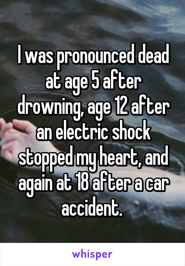 I was pronounced dead at age 5 after drowning, age 12 after an electric shock stopped my heart, and again at 18 after a car accident. 