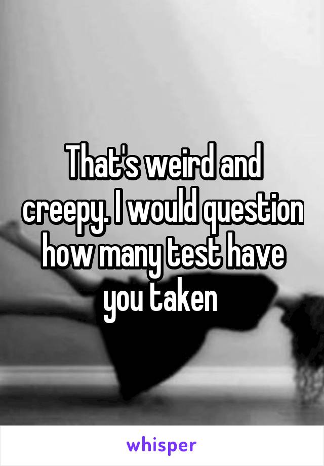 That's weird and creepy. I would question how many test have you taken 