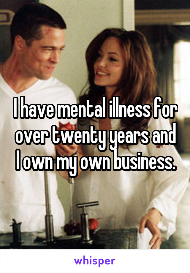 I have mental illness for over twenty years and I own my own business.