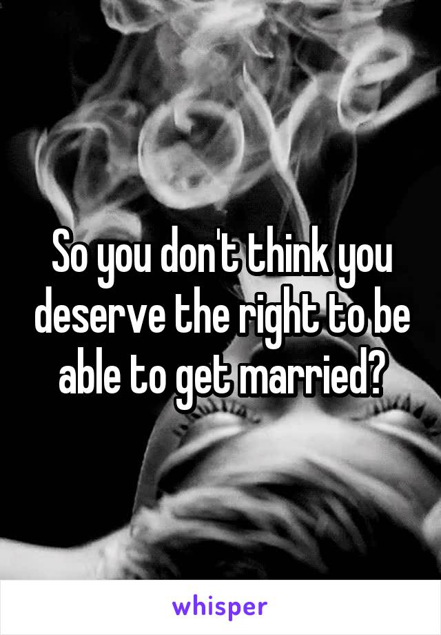 So you don't think you deserve the right to be able to get married?