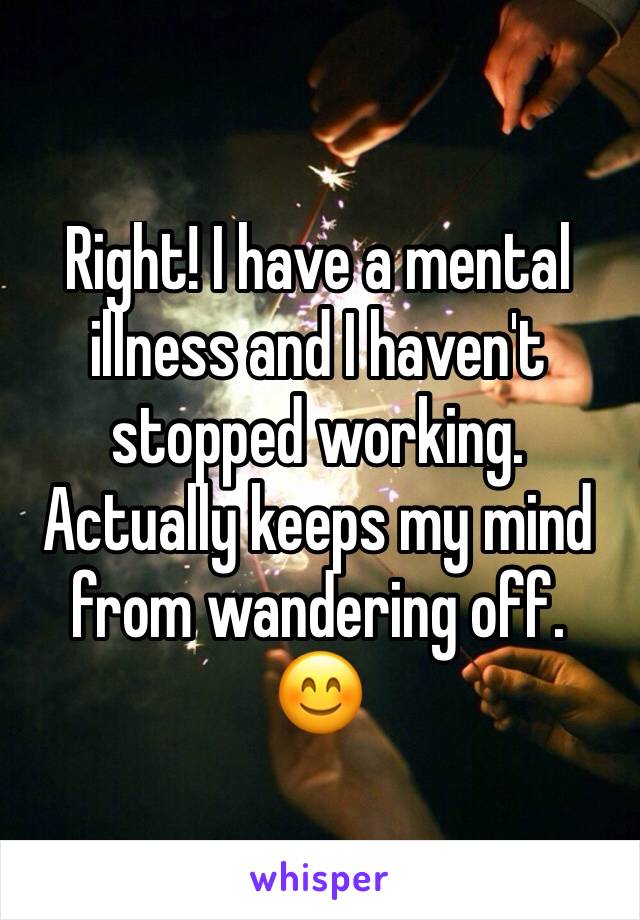 Right! I have a mental illness and I haven't stopped working. Actually keeps my mind from wandering off.
😊 