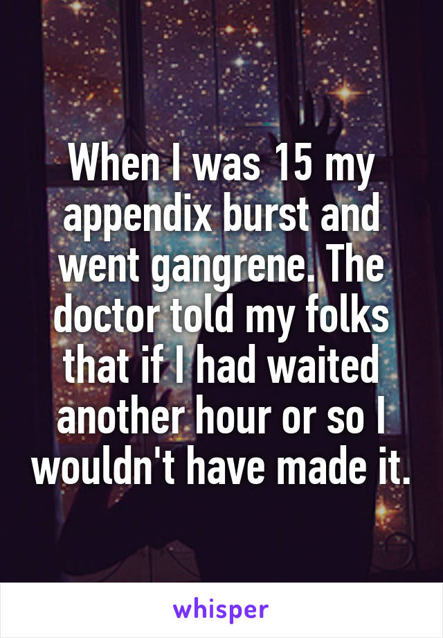 When I was 15 my appendix burst and went gangrene. The doctor told my folks that if I had waited another hour or so I wouldn't have made it.