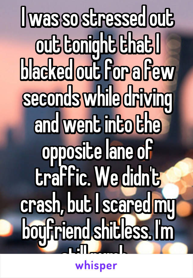 I was so stressed out out tonight that I blacked out for a few seconds while driving and went into the opposite lane of traffic. We didn't crash, but I scared my boyfriend shitless. I'm still numb. 