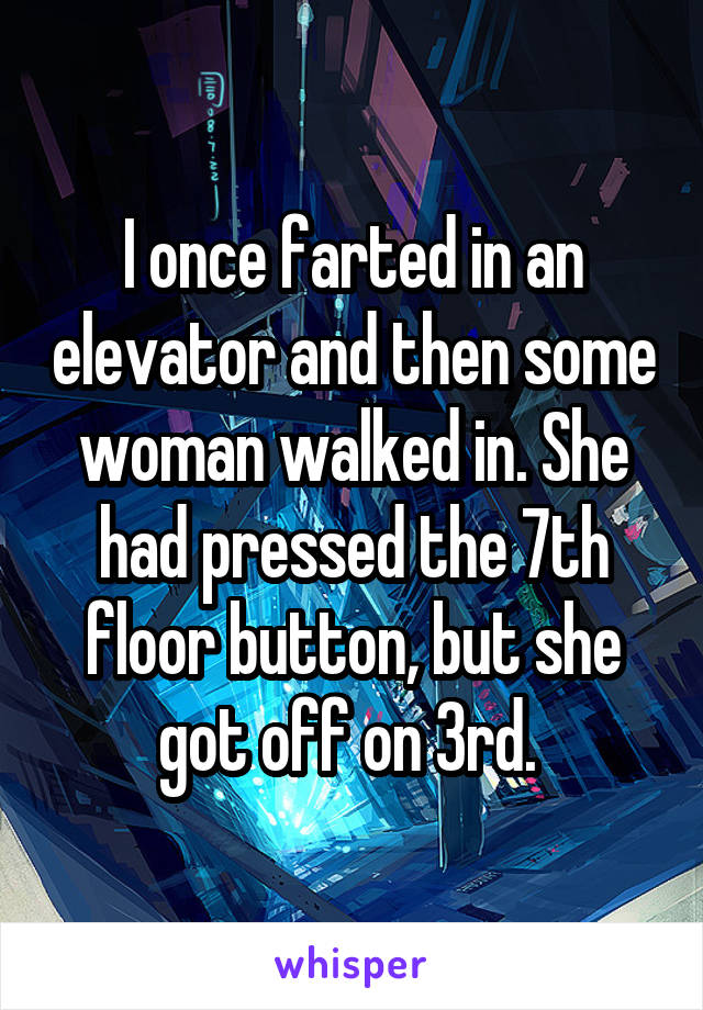I once farted in an elevator and then some woman walked in. She had pressed the 7th floor button, but she got off on 3rd. 