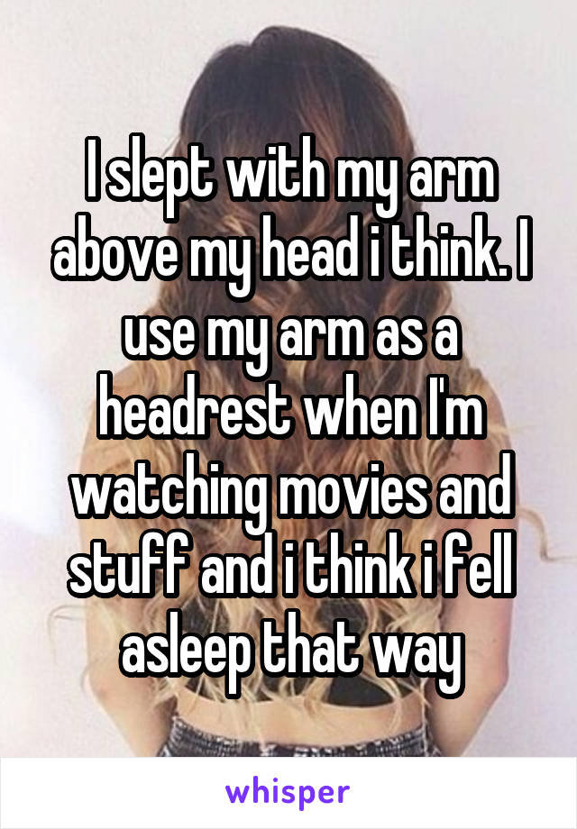 I slept with my arm above my head i think. I use my arm as a headrest when I'm watching movies and stuff and i think i fell asleep that way