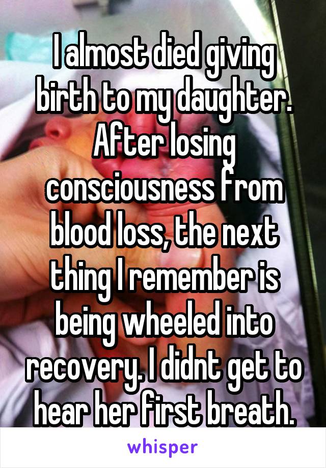 I almost died giving birth to my daughter. After losing consciousness from blood loss, the next thing I remember is being wheeled into recovery. I didnt get to hear her first breath.