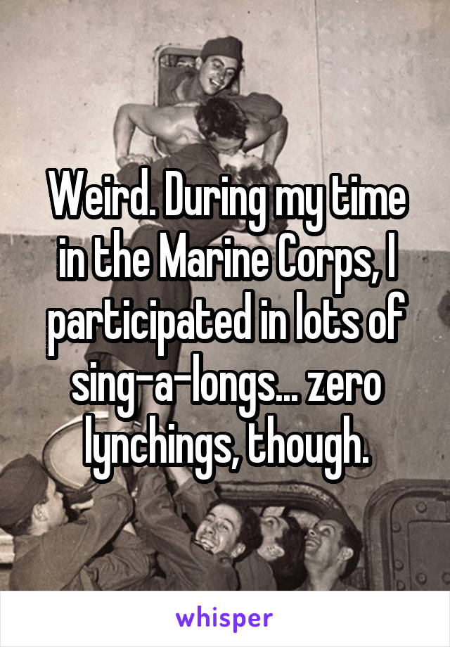 Weird. During my time in the Marine Corps, I participated in lots of sing-a-longs... zero lynchings, though.