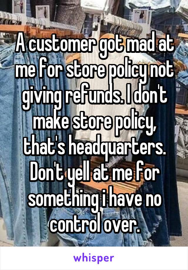 A customer got mad at me for store policy not giving refunds. I don't make store policy, that's headquarters. Don't yell at me for something i have no control over.