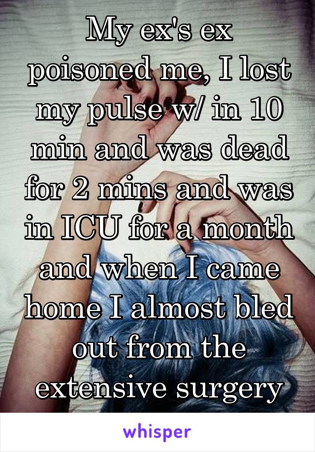 My ex's ex poisoned me, I lost my pulse w/ in 10 min and was dead for 2 mins and was in ICU for a month and when I came home I almost bled out from the extensive surgery they had to do 