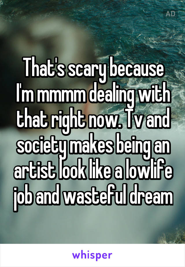 That's scary because I'm mmmm dealing with that right now. Tv and society makes being an artist look like a lowlife job and wasteful dream