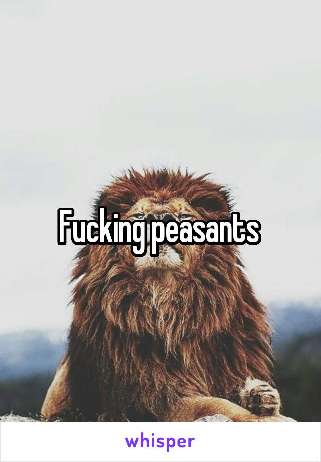 Fucking peasants 