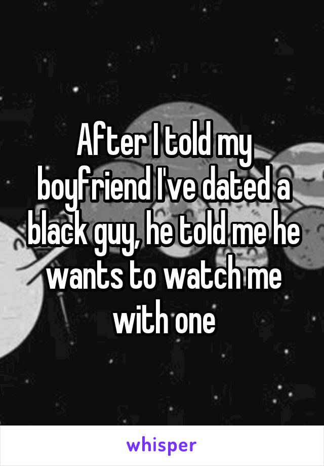 After I told my boyfriend I've dated a black guy, he told me he wants to watch me with one