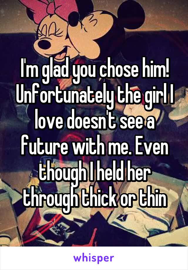 I'm glad you chose him! Unfortunately the girl I love doesn't see a future with me. Even though I held her through thick or thin