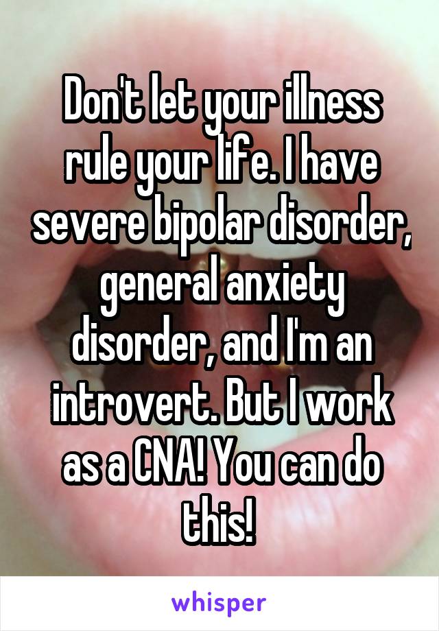 Don't let your illness rule your life. I have severe bipolar disorder, general anxiety disorder, and I'm an introvert. But I work as a CNA! You can do this! 