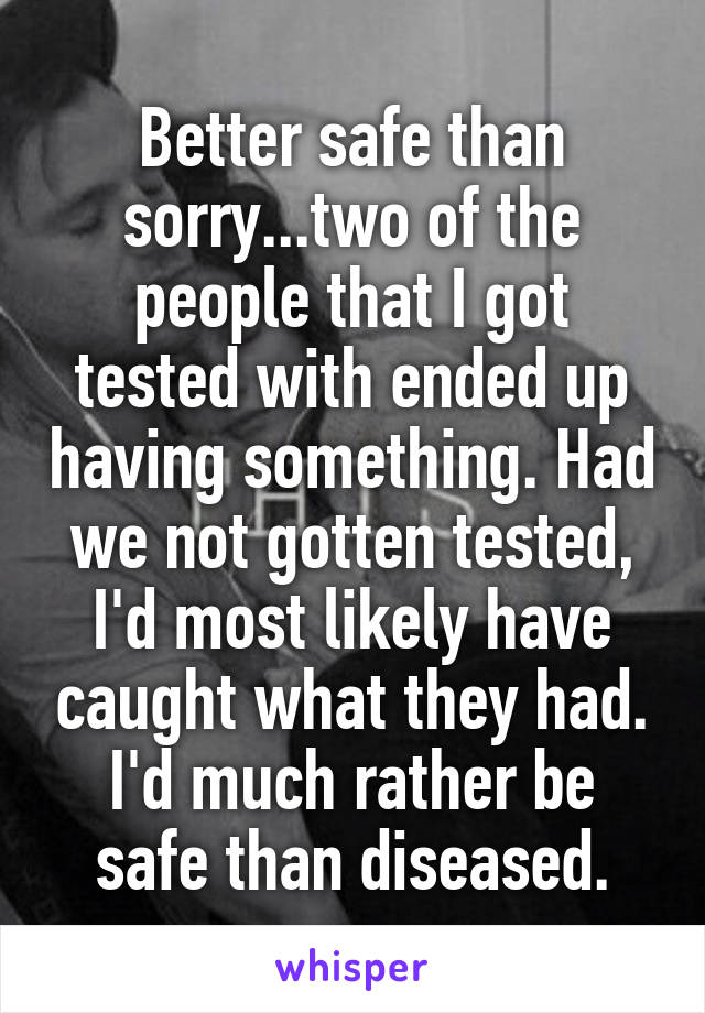 Better safe than sorry...two of the people that I got tested with ended up having something. Had we not gotten tested, I'd most likely have caught what they had. I'd much rather be safe than diseased.