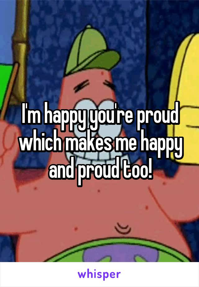 I'm happy you're proud which makes me happy and proud too!