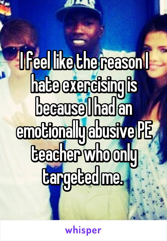 I feel like the reason I hate exercising is because I had an emotionally abusive PE teacher who only targeted me. 