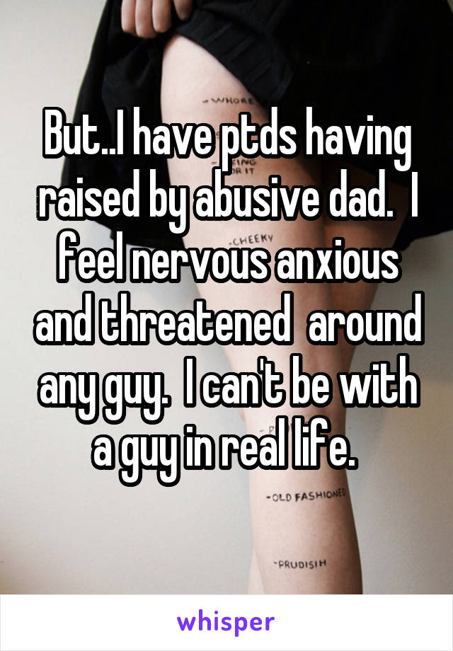 But..I have ptds having raised by abusive dad.  I feel nervous anxious and threatened  around any guy.  I can't be with a guy in real life. 
