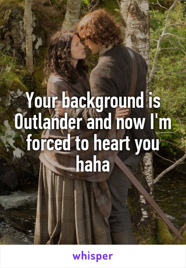 Your background is Outlander and now I'm forced to heart you haha