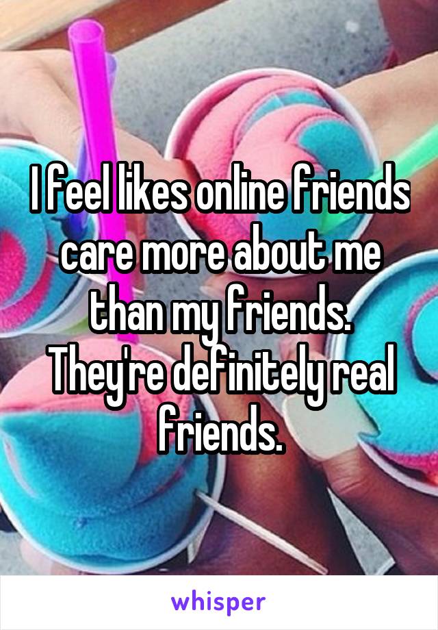 I feel likes online friends care more about me than my friends. They're definitely real friends.