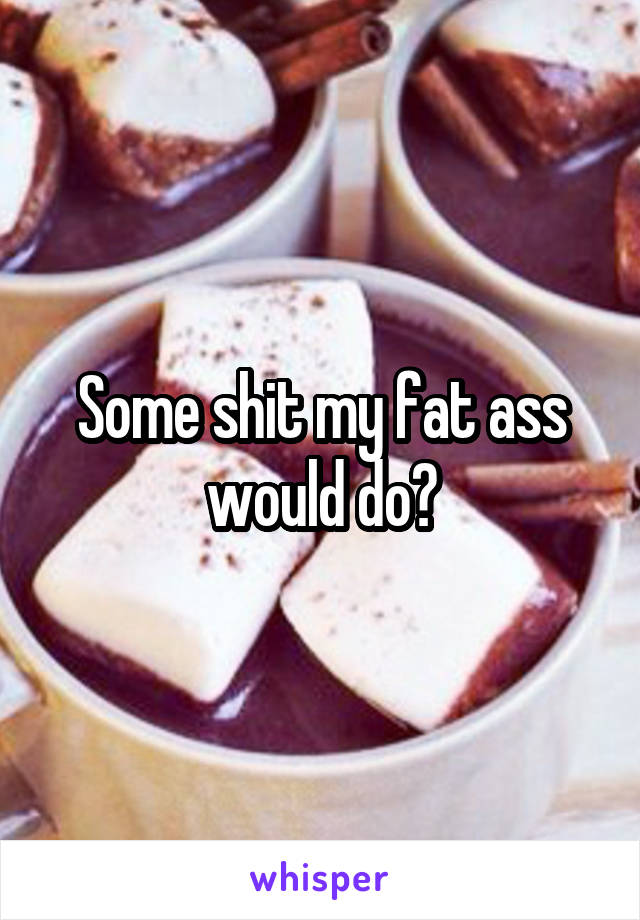 Some shit my fat ass would do😂