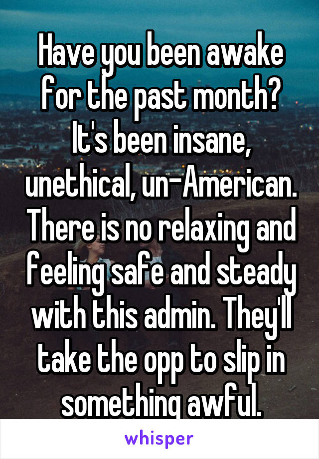 Have you been awake for the past month? It's been insane, unethical, un-American. There is no relaxing and feeling safe and steady with this admin. They'll take the opp to slip in something awful.